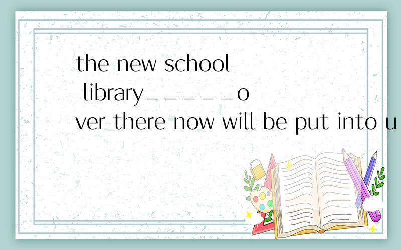 the new school library_____over there now will be put into u