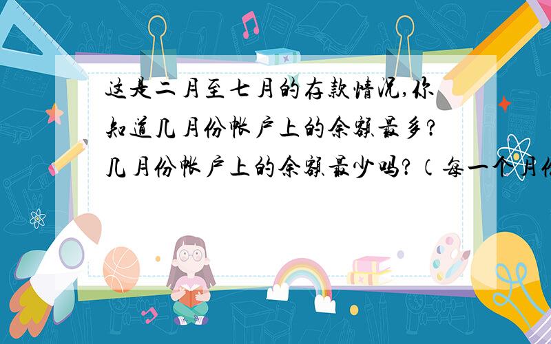 这是二月至七月的存款情况,你知道几月份帐户上的余额最多?几月份帐户上的余额最少吗?（每一个月份都是余上一个月份相比较）