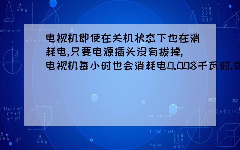 电视机即使在关机状态下也在消耗电,只要电源插头没有拔掉,电视机每小时也会消耗电0.008千瓦时.如果你家电