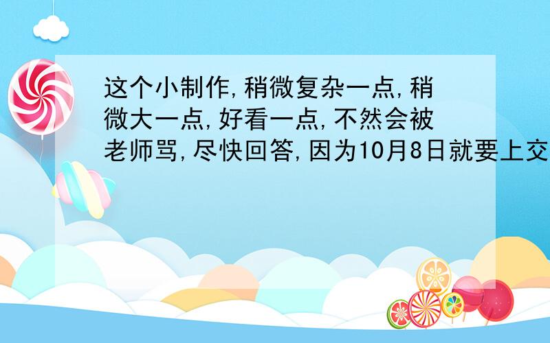 这个小制作,稍微复杂一点,稍微大一点,好看一点,不然会被老师骂,尽快回答,因为10月8日就要上交了,