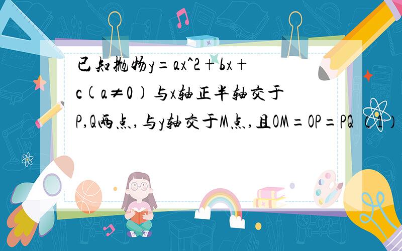 已知抛物y=ax^2+bx+c(a≠0)与x轴正半轴交于P,Q两点,与y轴交于M点,且OM=OP=PQ （1）证明：ac