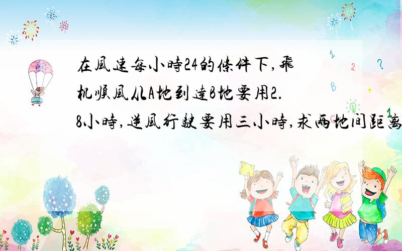 在风速每小时24的条件下,飞机顺风从A地到达B地要用2.8小时,逆风行驶要用三小时,求两地间距离