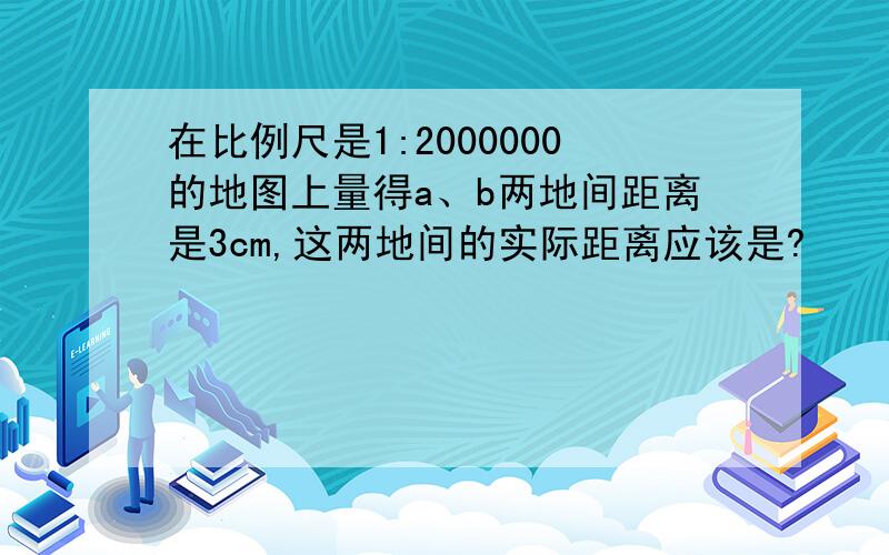 在比例尺是1:2000000的地图上量得a、b两地间距离是3cm,这两地间的实际距离应该是?