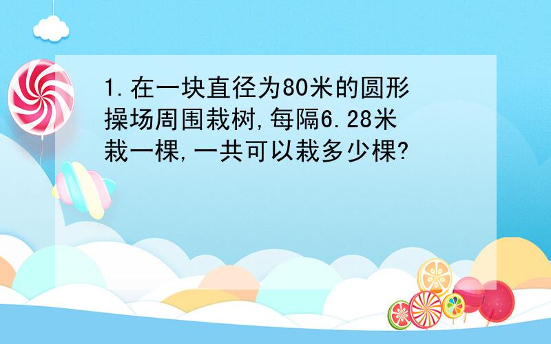 1.在一块直径为80米的圆形操场周围栽树,每隔6.28米栽一棵,一共可以栽多少棵?