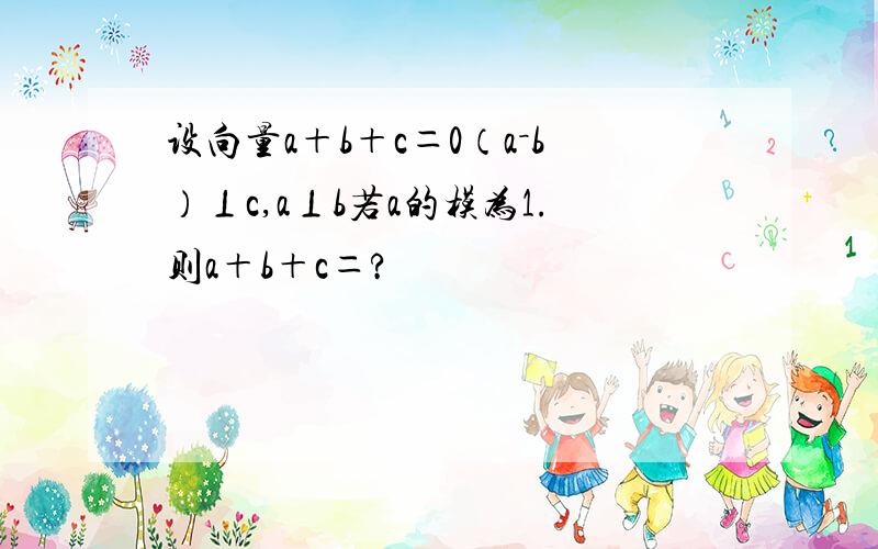 设向量a＋b＋c＝0（a－b）⊥c,a⊥b若a的模为1.则a＋b＋c＝?