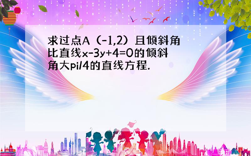 求过点A（-1,2）且倾斜角比直线x-3y+4=0的倾斜角大pi/4的直线方程.