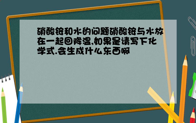 硝酸铵和水的问题硝酸铵与水放在一起回降温,如果是请写下化学式.会生成什么东西啊