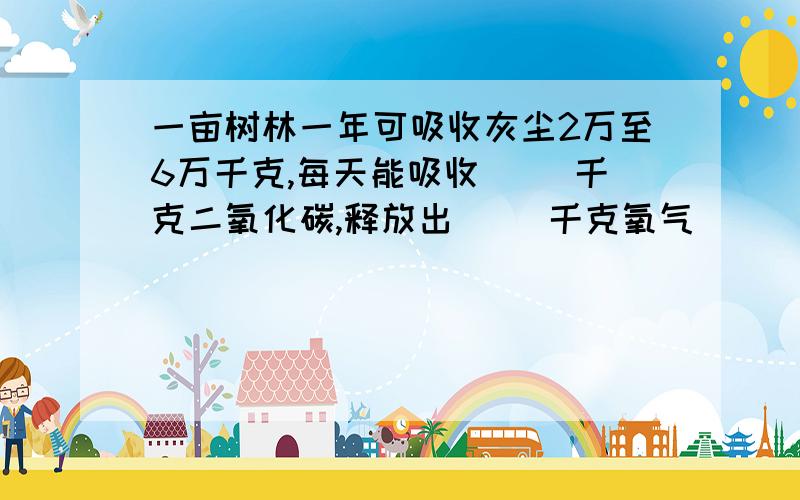 一亩树林一年可吸收灰尘2万至6万千克,每天能吸收（ ）千克二氧化碳,释放出( ）千克氧气