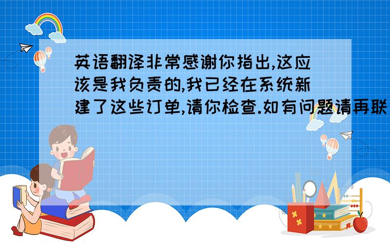 英语翻译非常感谢你指出,这应该是我负责的,我已经在系统新建了这些订单,请你检查.如有问题请再联系我'再次感谢!