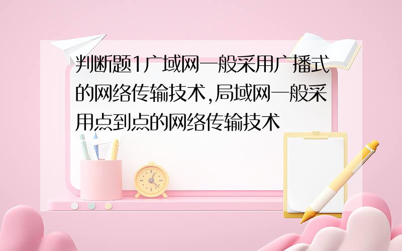 判断题1广域网一般采用广播式的网络传输技术,局域网一般采用点到点的网络传输技术