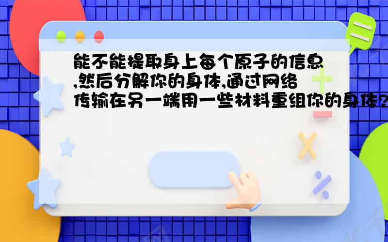 能不能提取身上每个原子的信息,然后分解你的身体,通过网络传输在另一端用一些材料重组你的身体?