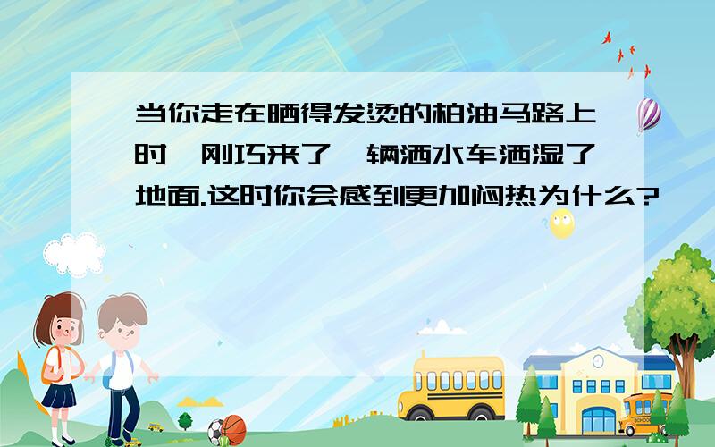 当你走在晒得发烫的柏油马路上时,刚巧来了一辆洒水车洒湿了地面.这时你会感到更加闷热为什么?