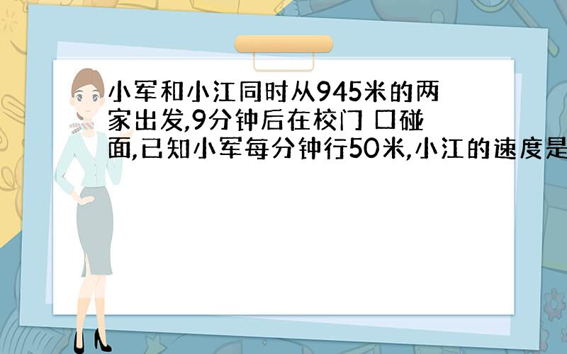 小军和小江同时从945米的两家出发,9分钟后在校门 口碰面,已知小军每分钟行50米,小江的速度是多少?