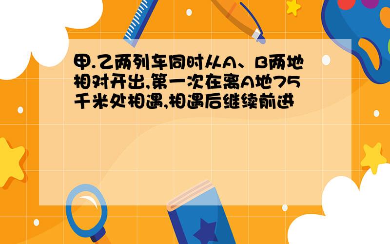 甲.乙两列车同时从A、B两地相对开出,第一次在离A地75千米处相遇,相遇后继续前进