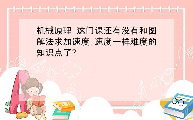 机械原理 这门课还有没有和图解法求加速度,速度一样难度的知识点了?