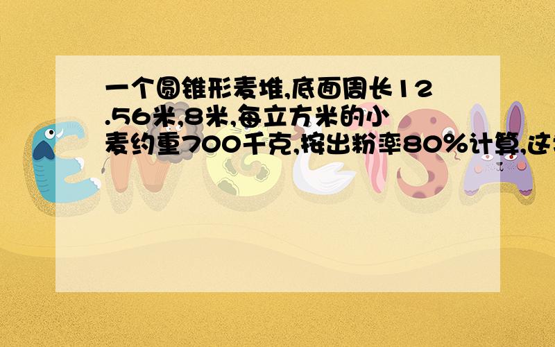 一个圆锥形麦堆,底面周长12.56米,8米,每立方米的小麦约重700千克,按出粉率80％计算,这堆小麦可磨出多少面粉?