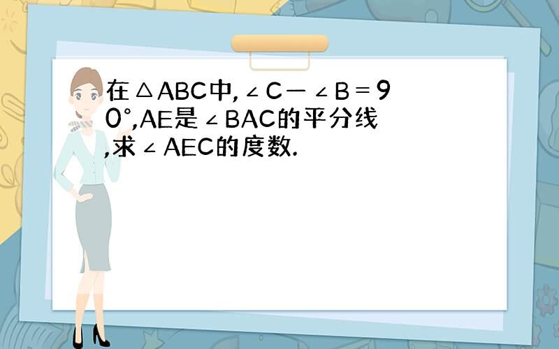 在△ABC中,∠C—∠B＝90°,AE是∠BAC的平分线,求∠AEC的度数.