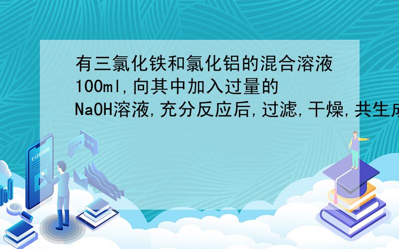 有三氯化铁和氯化铝的混合溶液100ml,向其中加入过量的NaOH溶液,充分反应后,过滤,干燥,共生成沉淀10.7g,