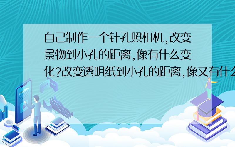 自己制作一个针孔照相机,改变景物到小孔的距离,像有什么变化?改变透明纸到小孔的距离,像又有什么变化