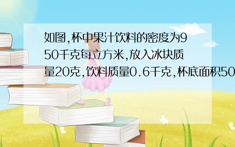 如图,杯中果汁饮料的密度为950千克每立方米,放入冰块质量20克,饮料质量0.6千克,杯底面积50立方厘米,