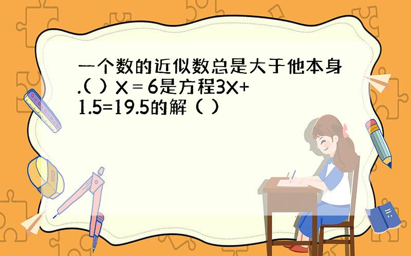 一个数的近似数总是大于他本身.( ) X＝6是方程3X+1.5=19.5的解 ( )