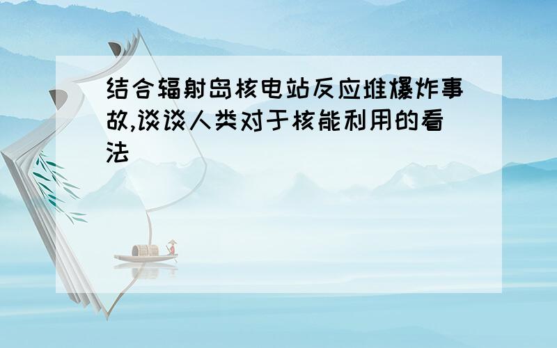 结合辐射岛核电站反应堆爆炸事故,谈谈人类对于核能利用的看法