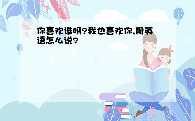 你喜欢谁呀?我也喜欢你,用英语怎么说?