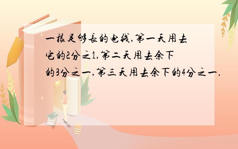 一根足够长的电线,第一天用去它的2分之1,第二天用去余下的3分之一,第三天用去余下的4分之一.