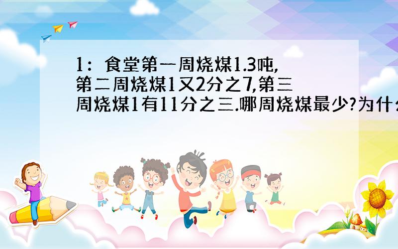 1：食堂第一周烧煤1.3吨,第二周烧煤1又2分之7,第三周烧煤1有11分之三.哪周烧煤最少?为什么?