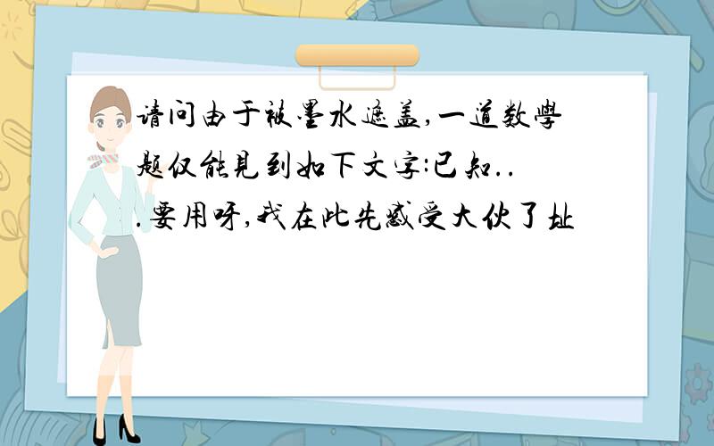 请问由于被墨水遮盖,一道数学题仅能见到如下文字:已知...要用呀,我在此先感受大伙了址