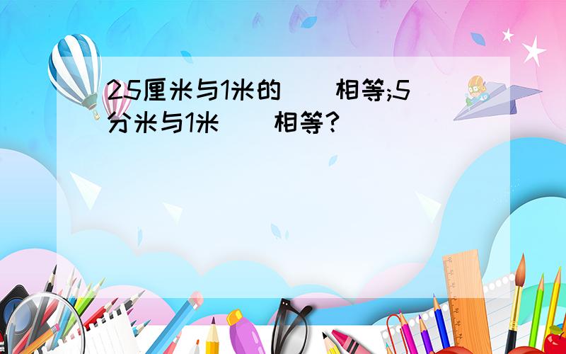 25厘米与1米的()相等;5分米与1米()相等?