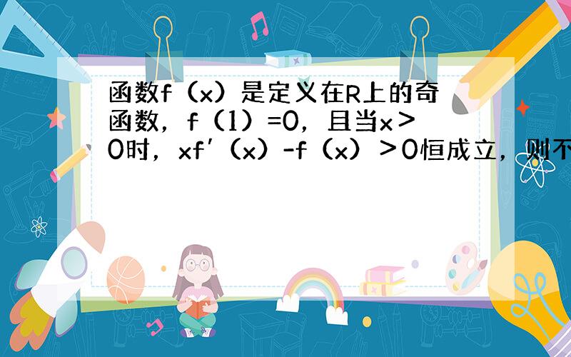 函数f（x）是定义在R上的奇函数，f（1）=0，且当x＞0时，xf′（x）-f（x）＞0恒成立，则不等式f（x）＞0的解