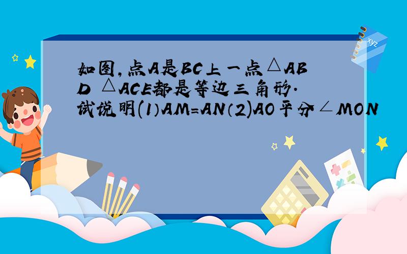 如图,点A是BC上一点△ABD △ACE都是等边三角形.试说明(1）AM=AN（2)AO平分∠MON