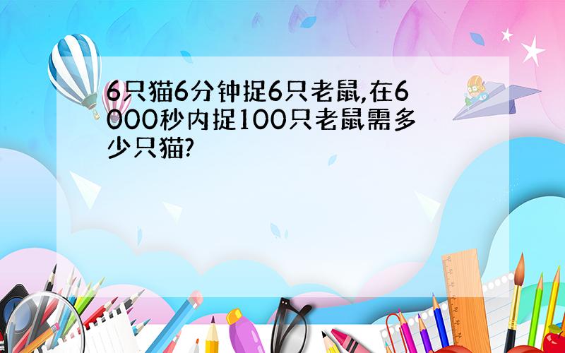 6只猫6分钟捉6只老鼠,在6000秒内捉100只老鼠需多少只猫?