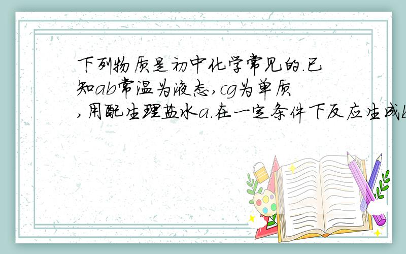 下列物质是初中化学常见的.已知ab常温为液态,cg为单质,用配生理盐水a.在一定条件下反应生成b和c,d与e