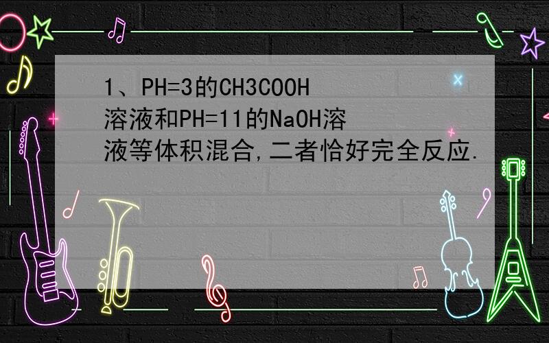 1、PH=3的CH3COOH溶液和PH=11的NaOH溶液等体积混合,二者恰好完全反应.