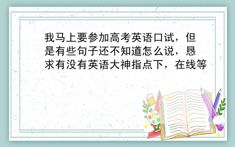 我马上要参加高考英语口试，但是有些句子还不知道怎么说，恳求有没有英语大神指点下，在线等