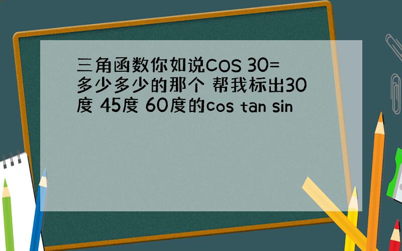 三角函数你如说COS 30=多少多少的那个 帮我标出30度 45度 60度的cos tan sin