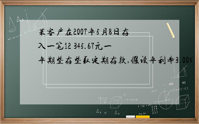 某客户在2007年5月8日存入一笔12 345.67元一年期整存整取定期存款,假设年利率3.00%