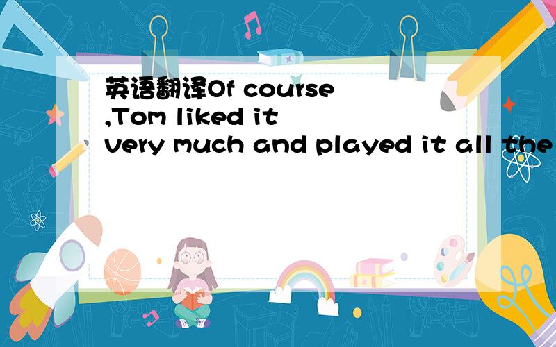 英语翻译Of course ,Tom liked it very much and played it all the