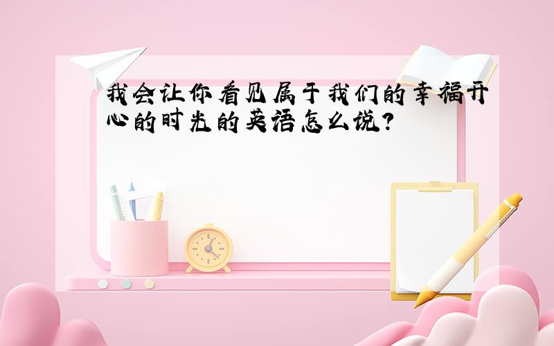 我会让你看见属于我们的幸福开心的时光的英语怎么说?