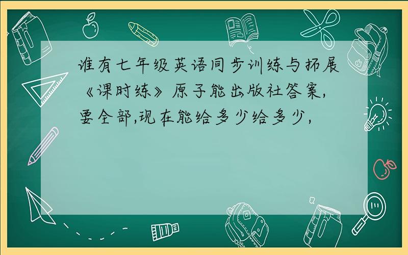 谁有七年级英语同步训练与拓展《课时练》原子能出版社答案,要全部,现在能给多少给多少,