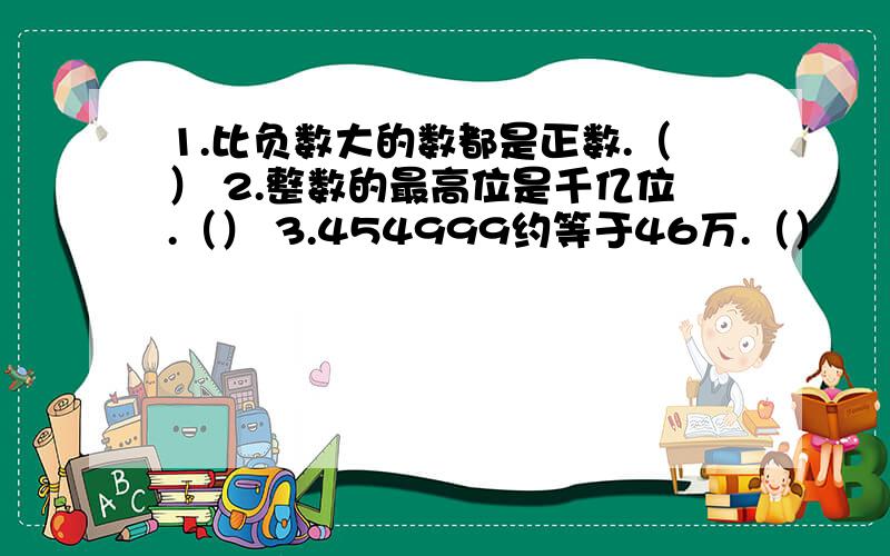 1.比负数大的数都是正数.（） 2.整数的最高位是千亿位.（） 3.454999约等于46万.（）