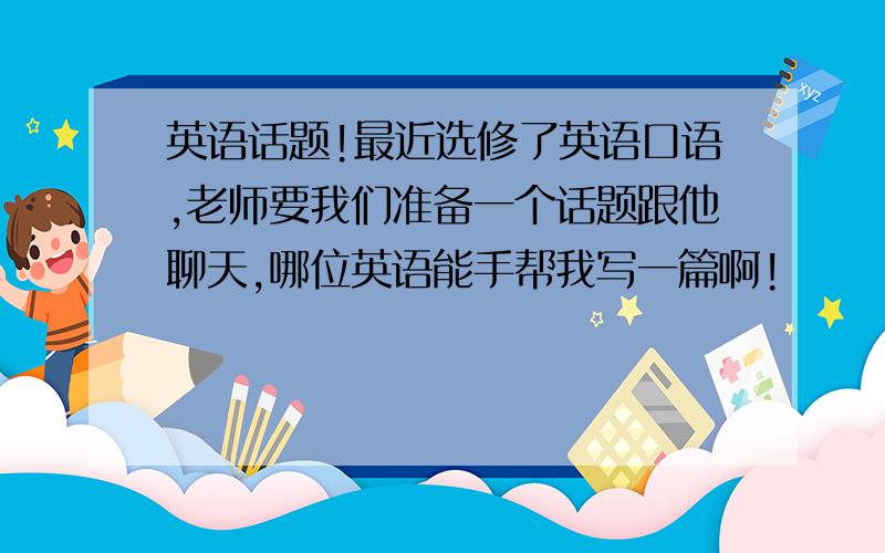 英语话题!最近选修了英语口语,老师要我们准备一个话题跟他聊天,哪位英语能手帮我写一篇啊!