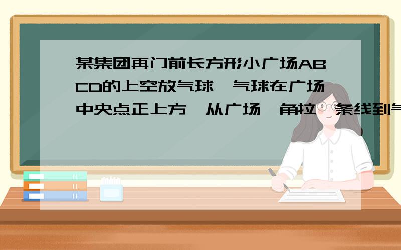 某集团再门前长方形小广场ABCD的上空放气球,气球在广场中央点正上方,从广场一角拉一条线到气球,已知广