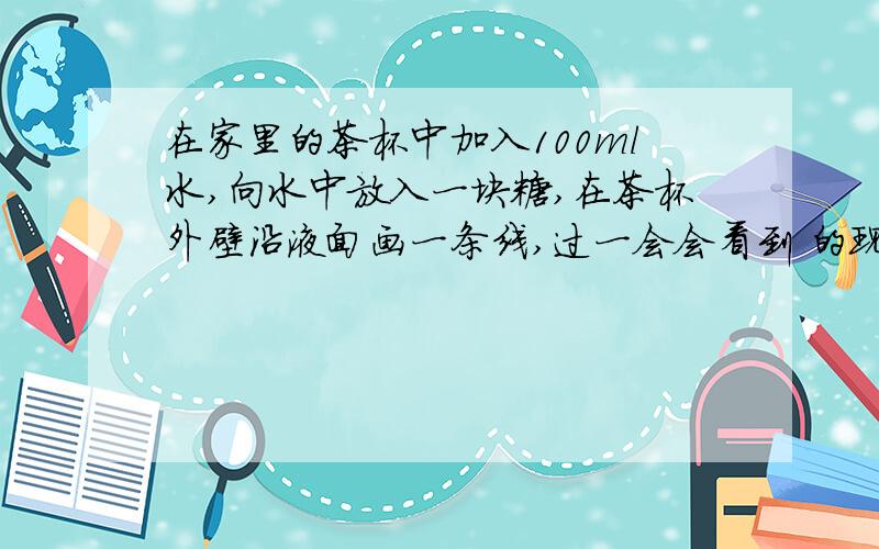 在家里的茶杯中加入100ml水,向水中放入一块糖,在茶杯外壁沿液面画一条线,过一会会看到 的现象.