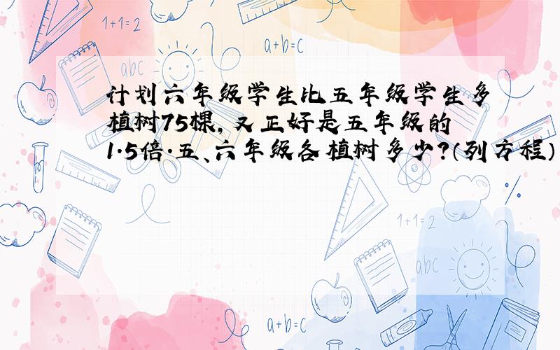 计划六年级学生比五年级学生多植树75棵,又正好是五年级的1.5倍.五、六年级各植树多少?（列方程）