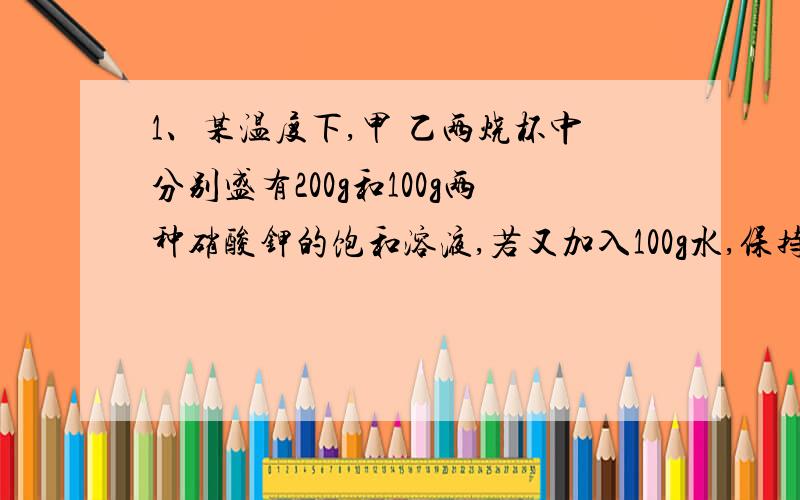 1、某温度下,甲 乙两烧杯中分别盛有200g和100g两种硝酸钾的饱和溶液,若又加入100g水,保持温度不变恢复成饱和溶