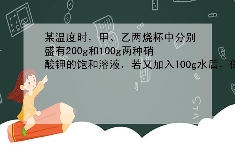 某温度时，甲、乙两烧杯中分别盛有200g和100g两种硝酸钾的饱和溶液，若又加入100g水后，保持温度不变时为恢复成饱和