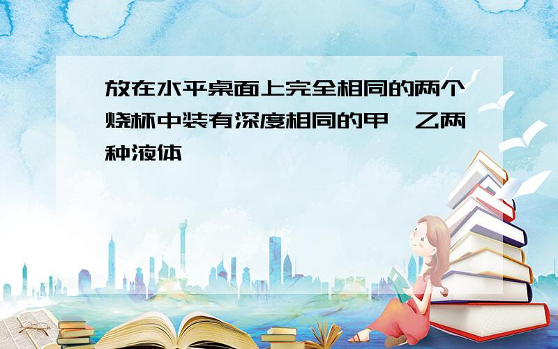 放在水平桌面上完全相同的两个烧杯中装有深度相同的甲、乙两种液体